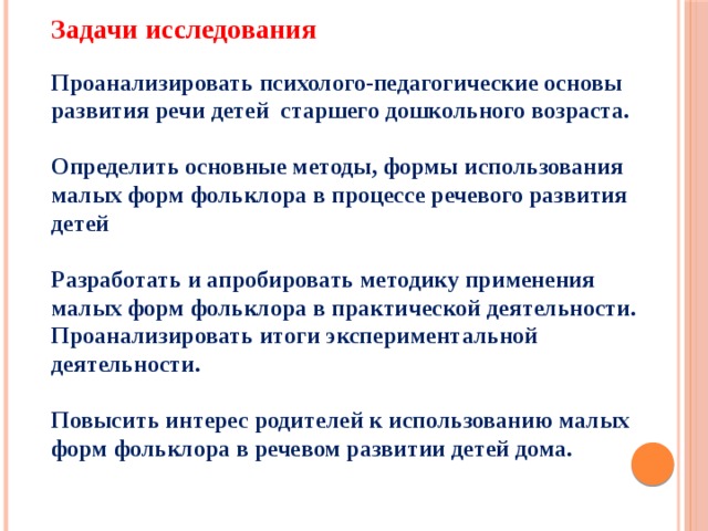 Задачи исследования   Проанализировать психолого-педагогические основы развития речи детей старшего дошкольного возраста.   Определить основные методы, формы использования малых форм фольклора в процессе речевого развития детей   Разработать и апробировать методику применения малых форм фольклора в практической деятельности.  Проанализировать итоги экспериментальной деятельности.   Повысить интерес родителей к использованию малых форм фольклора в речевом развитии детей дома.