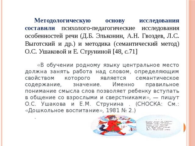 Методологическую основу исследования составили психолого-педагогические исследования особенностей речи (Д.Б. Эльконин, А.Н. Гвоздев, Л.С. Выготский и др.) и методика (семантический метод) О.С. Ушаковой и Е. Струниной [48, с.71]  «В обучении родному языку центральное место должна занять работа над словом, определяющим свойством которого является семантическое содержание, значение. Именно правильное понимание смысла слов позволяет ребенку вступать в общение со взрослыми и сверстниками», — пишут О.С. Ушакова и Е.М. Струнина . (СНОСКА: См.: «Дошкольное воспитание», 1981 № 2.) .