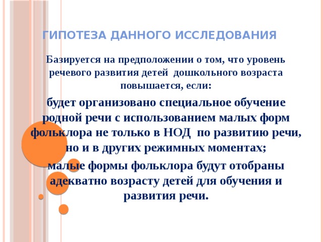 Гипотеза данного исследования Базируется на предположении о том, что уровень речевого развития детей дошкольного возраста повышается, если: будет организовано специальное обучение родной речи с использованием малых форм фольклора не только в НОД по развитию речи, но и в других режимных моментах; малые формы фольклора будут отобраны адекватно возрасту детей для обучения и развития речи.