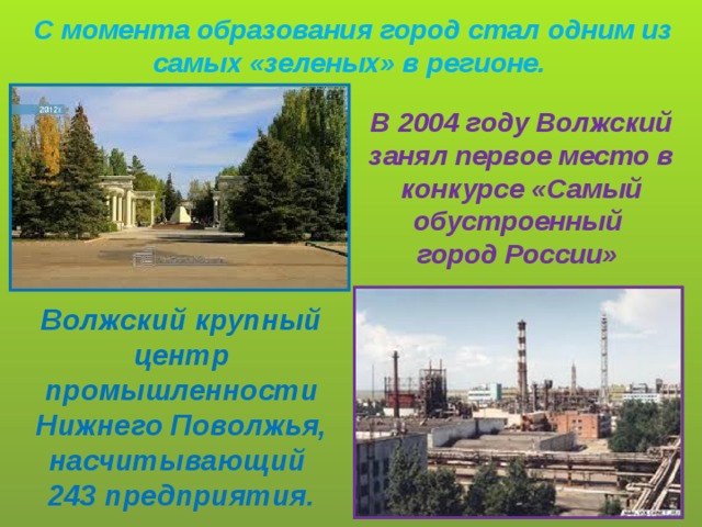 С момента образования город стал одним из самых «зеленых» в регионе. В 2004 году Волжский занял первое место в конкурсе «Самый обустроенный город России» Волжский крупный центр промышленности Нижнего Поволжья, насчитывающий 243 предприятия.