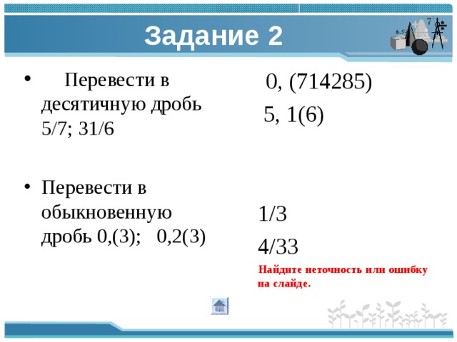 Задание 2  Перевести в десятичную дробь 5/7; 31/6  0, (714285) Перевести в обыкновенную дробь 0,(3); 0,2(3)   5, 1(6)  1/3  4/33  Найдите неточность или ошибку на слайде.