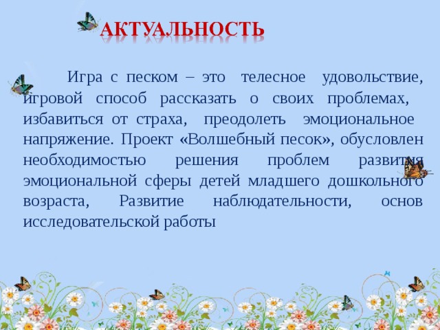 Игра с песком – это телесное удовольствие, игровой способ рассказать о своих проблемах, избавиться от страха, преодолеть эмоциональное напряжение.  Проект «Волшебный песок», обусловлен необходимостью решения проблем развития эмоциональной сферы детей младшего дошкольного возраста,  Развитие наблюдательности, основ исследовательской работы