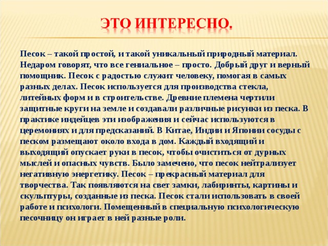 Песок – такой простой, и такой уникальный природный материал. Недаром говорят, что все гениальное – просто. Добрый друг и верный помощник. Песок с радостью служит человеку, помогая в самых разных делах. Песок используется для производства стекла, литейных форм и в строительстве. Древние племена чертили защитные круги на земле и создавали различные рисунки из песка. В практике индейцев эти изображения и сейчас используются в церемониях и для предсказаний. В Китае, Индии и Японии сосуды с песком размещают около входа в дом. Каждый входящий и выходящий опускает руки в песок, чтобы очиститься от дурных мыслей и опасных чувств. Было замечено, что песок нейтрализует негативную энергетику. Песок – прекрасный материал для творчества. Так появляются на свет замки, лабиринты, картины и скульптуры, созданные из песка. Песок стали использовать в своей работе и психологи. Помещенный в специальную психологическую песочницу он играет в ней разные роли.