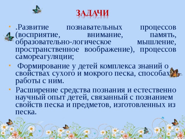 .Развитие познавательных процессов (восприятие, внимание, память, образовательно-логическое мышление, пространственное воображение), процессов самореагуляции;  Формирование у детей комплекса знаний о свойствах сухого и мокрого песка, способах работы с ним. Расширение средства познания и естественно научный опыт детей, связанный с познанием свойств песка и предметов, изготовленных из песка.