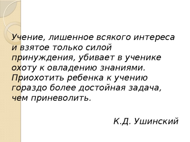 Учение, лишенное всякого интереса и взятое только силой принуждения, убивает в ученике охоту к овладению знаниями. Приохотить ребенка к учению гораздо более достойная задача, чем приневолить.  К.Д. Ушинский