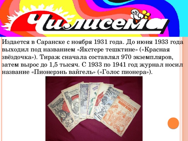 Издается в Саранске с ноября 1931 года. До июня 1933 года выходил под названием «Якстере тешктине» («Красная звёздочка»). Тираж сначала составлял 970 экземпляров, затем вырос до 1,5 тысяч. С 1933 по 1941 год журнал носил название «Пионерэнь вайгель» («Голос пионера»).