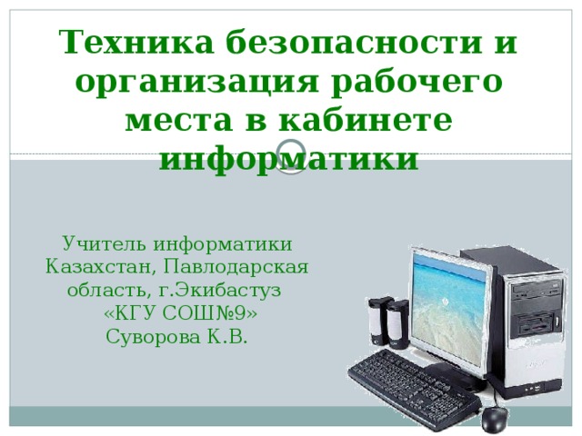 Техника безопасности и организация рабочего места в кабинете информатики Учитель информатики Казахстан, Павлодарская область, г.Экибастуз  «КГУ СОШ№9» Суворова К.В.