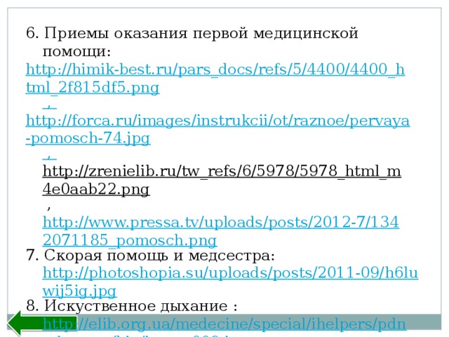6. Приемы оказания первой медицинской помощи: http://himik-best.ru/pars_docs/refs/5/4400/4400_html_2f815df5.png , http://forca.ru/images/instrukcii/ot/raznoe/pervaya-pomosch-74.jpg , http://zrenielib.ru/tw_refs/6/5978/5978_html_m4e0aab22.png  , http://www.pressa.tv/uploads/posts/2012-7/1342071185_pomosch.png 7. Скорая помощь и медсестра: http://photoshopia.su/uploads/posts/2011-09/h6luwij5ig.jpg 8. Искуственное дыхание : http://elib.org.ua/medecine/special/ihelpers/pdnp-images/big/image009.jpg 9. Заключение: http://school10-rasskazovo.narod.ru/INFO/index.htm Назад