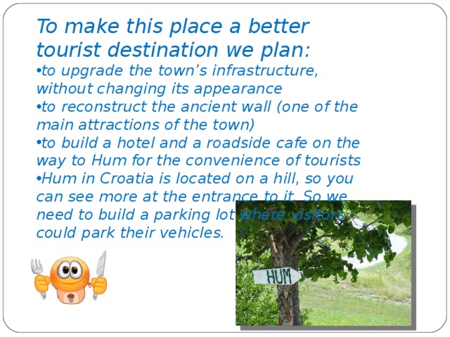 To make this place a better tourist destination we plan : to upgrade the town’s infrastructure, without changing its appearance to reconstruct the ancient wall (one of the main attractions of the town) to build a hotel and a roadside cafe on the way to Hum for the convenience of tourists Hum in Croatia is located on a hill, so you can see more at the entrance to it. So we need to build a parking lot where visitors could park their vehicles.
