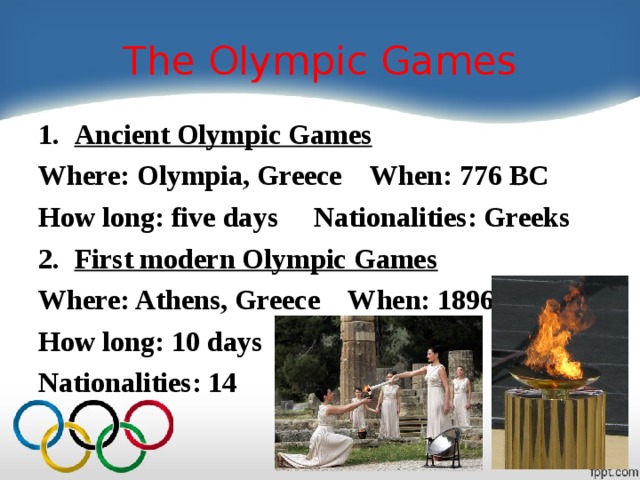 The Olympic Games Ancient Olympic Games Where: Olympia, Greece When: 776 BC How long: five days Nationalities: Greeks First modern Olympic Games Where: Athens, Greece When: 1896 How long: 10 days Nationalities: 14