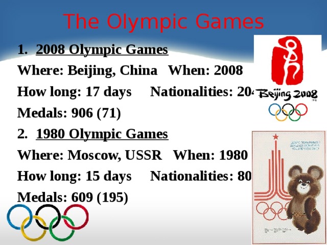 The Olympic Games 2008 Olympic Games Where: Beijing, China When: 2008 How long: 17 days Nationalities: 204 Medals: 906 (71) 1980 Olympic Games Where: Moscow, USSR When: 1980 How long: 1 5 days Nationalities: 80 Medals: 609 (195)