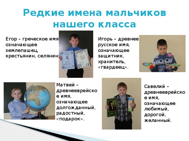 Редкие имена мальчиков  нашего класса Егор – греческое имя, означающее землепашец, крестьянин, селянин. Игорь – древнее русское имя, означающее защитник, хранитель, «гвардеец». Матвей – древнееврейское имя, означающее долгожданный, радостный, «подарок». Савелий – древнееврейское имя, означающее любимый, дорогой, желанный.