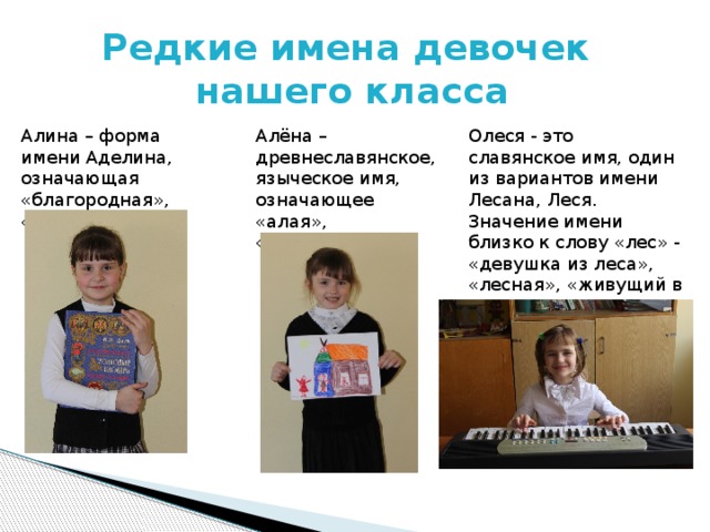 Редкие имена девочек  нашего класса Алина – форма имени Аделина, означающая «благородная», «великодушная». Алёна – древнеславянское, языческое имя, означающее «алая», «огненная». Олеся - это славянское имя, один из вариантов имени Лесана, Леся. Значение имени близко к слову «лес» - «девушка из леса», «лесная», «живущий в лесу».