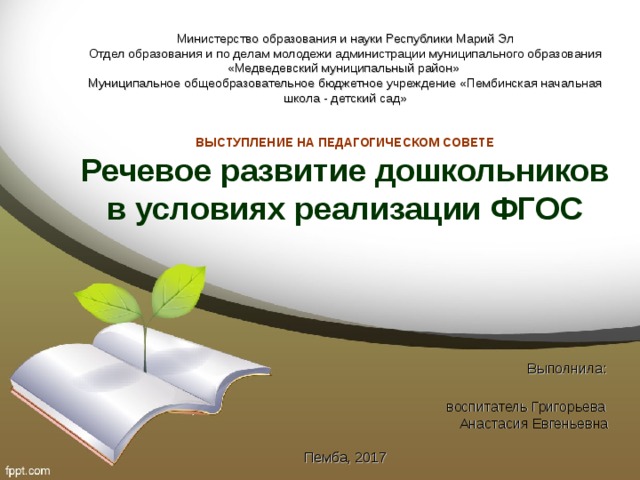 Министерство образования и науки Республики Марий Эл  Отдел образования и по делам молодежи администрации муниципального образования «Медведевский муниципальный район»  Муниципальное общеобразовательное бюджетное учреждение «Пембинская начальная школа - детский сад»    ВЫСТУПЛЕНИЕ НА ПЕДАГОГИЧЕСКОМ СОВЕТЕ  Речевое развитие дошкольников в условиях реализации ФГОС      Выполнила:  воспитатель Григорьева  Анастасия Евгеньевна   Пемба, 2017