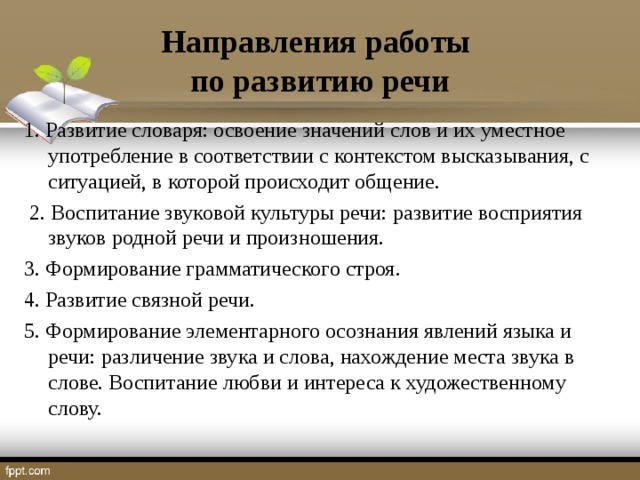 Направления работы  по развитию речи 1. Развитие словаря: освоение значений слов и их уместное употребление в соответствии с контекстом высказывания, с ситуацией, в которой происходит общение.  2. Воспитание звуковой культуры речи: развитие восприятия звуков родной речи и произношения. 3. Формирование грамматического строя. 4. Развитие связной речи. 5. Формирование элементарного осознания явлений языка и речи: различение звука и слова, нахождение места звука в слове. Воспитание любви и интереса к художественному слову.