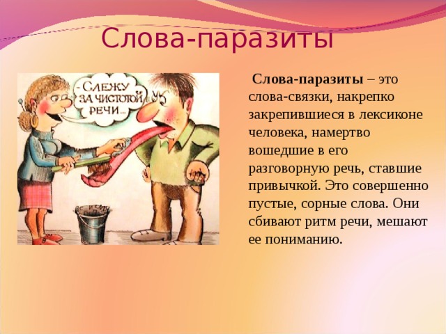 Слова-паразиты  Слова-паразиты – это слова-связки, накрепко закрепившиеся в лексиконе человека, намертво вошедшие в его разговорную речь, ставшие привычкой. Это совершенно пустые, сорные слова. Они сбивают ритм речи, мешают ее пониманию.