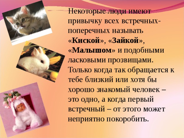 Некоторые люди имеют привычку всех встречных-поперечных называть « Киской », « Зайкой », « Малышом » и подобными ласковыми прозвищами. Только когда так обращается к тебе близкий или хотя бы хорошо знакомый человек – это одно, а когда первый встречный – от этого может неприятно покоробить.