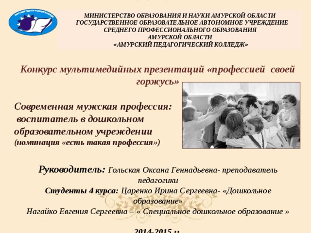 МИНИСТЕРСТВО ОБРАЗОВАНИЯ И НАУКИ АМУРСКОЙ ОБЛАСТИ  ГОСУДАРСТВЕННОЕ ОБРАЗОВАТЕЛЬНОЕ АВТОНОМНОЕ УЧРЕЖДЕНИЕ СРЕДНЕГО ПРОФЕССИОНАЛЬНОГО ОБРАЗОВАНИЯ  АМУРСКОЙ ОБЛАСТИ   « АМУРСКИЙ ПЕДАГОГИЧЕСКИЙ КОЛЛЕДЖ »  Конкурс мультимедийных презентаций «профессией своей горжусь»  Современная мужская профессия:  воспитатель в дошкольном образовательном учреждении (номинация «есть такая профессия»)   С нашим воспитателем спокойно и тепло, с нашим воспитателем нам очень повезло:  Нет добрей характера и нет щедрей души. Счастья вам и радости желают малыши! Руководитель: Гольская Оксана Геннадьевна- преподаватель педагогики Студенты 4 курса: Царенко Ирина Сергеевна- «Дошкольное образование» Нагайко Евгения Сергеевна – « Специальное дошкольное образование »  2014-2015 гг.