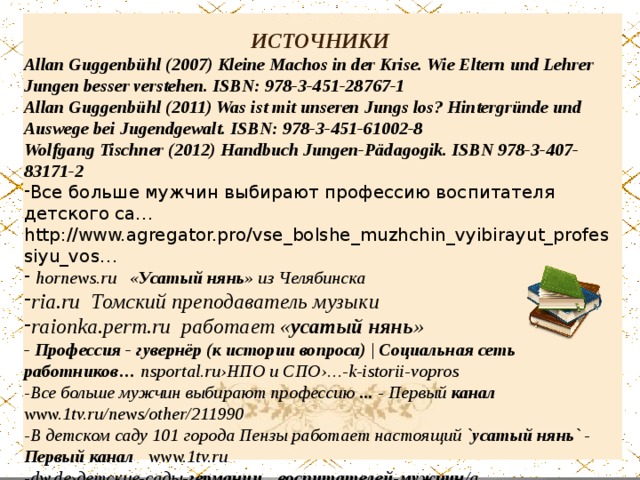 ИСТОЧНИКИ Allan Guggenbühl (2007) Kleine Machos in der Krise. Wie Eltern und Lehrer Jungen besser verstehen. ISBN: 978-3-451-28767-1  Allan Guggenbühl (2011) Was ist mit unseren Jungs los? Hintergründe und Auswege bei Jugendgewalt. ISBN: 978-3-451-61002-8  Wolfgang Tischner (2012) Handbuch Jungen-Pädagogik. ISBN 978-3-407-83171-2 Все больше мужчин выбирают профессию воспитателя детского са…http://www.agregator.pro/vse_bolshe_muzhchin_vyibirayut_professiyu_vos…  hornews.ru « Усатый нянь » из Челябинска ria.ru Томский преподаватель музыки raionka.perm.ru работает « усатый нянь » - Профессия - гувернёр (к истории вопроса) | Социальная сеть работников… nsportal.ru›НПО и СПО›…-k-istorii-vopros -Все больше мужчин выбирают профессию ... - Первый канал www.1tv.ru/news/other/211990 -В детском саду 101 города Пензы работает настоящий ` усатый  нянь ` - Первый  канал www.1tv.ru -dw.de›детские-сады- германии … воспитателей - мужчин /a…