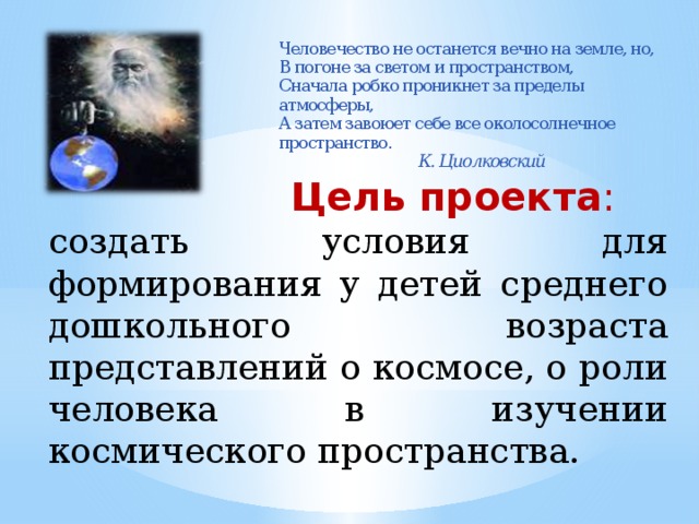 Человечество не останется вечно на земле, но,  В погоне за светом и пространством,  Сначала робко проникнет за пределы атмосферы,  А затем завоюет себе все околосолнечное пространство.      К. Циолковский    Цель проекта : создать условия для формирования у детей среднего дошкольного возраста представлений о космосе, о роли человека в изучении космического пространства.