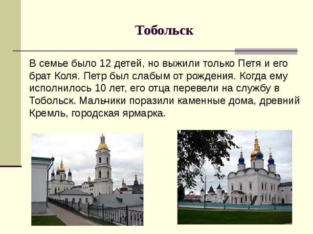 Тобольск В семье было 12 детей, но выжили только Петя и его брат Коля. Петр был слабым от рождения. Когда ему исполнилось 10 лет, его отца перевели на службу в Тобольск. Мальчики поразили каменные дома, древний Кремль, городская ярмарка.