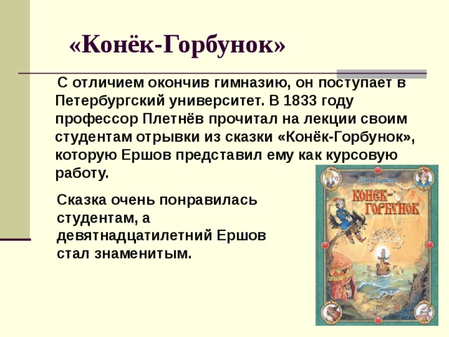 «Конёк-Горбунок»  С отличием окончив гимназию, он поступает в Петербургский университет. В 1833 году профессор Плетнёв прочитал на лекции своим студентам отрывки из сказки «Конёк-Горбунок», которую Ершов представил ему как курсовую работу. Сказка очень понравилась студентам, а девятнадцатилетний Ершов стал знаменитым.