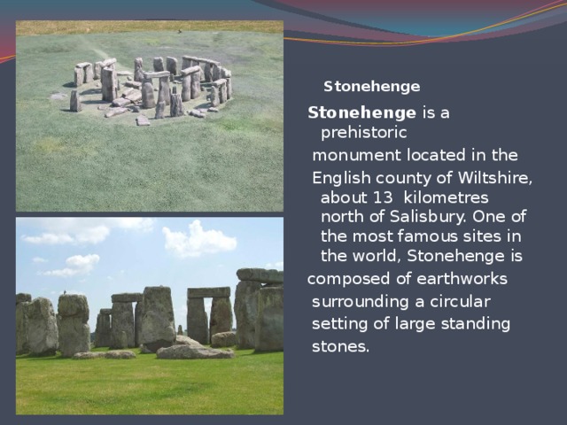 Stonehenge    Stonehenge is a prehistoriс  monument located in the  English county of Wiltshire, about 13  kilometres north of Salisbury. One of the most famous sites in the world, Stonehenge is composed of earthworks  surrounding a circular  setting of large standing  stones.