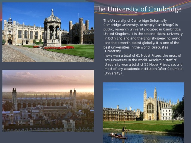 The University of Cambridge   The University of Cambridge (informally Cambridge University, or simply Cambridge) is public, research university located in Cambridge, United Kingdom. It is the second-oldest university  in both England and the English-speaking world  and the seventh-oldest globally. It is one of the best universities in the world. Graduates University  have won a total of 61 Nobel Prizes, the most of  any university in the world. Academic staff of  University won a total of 52 Nobel Prizes, second  most of any academic institution (after Columbia  University).