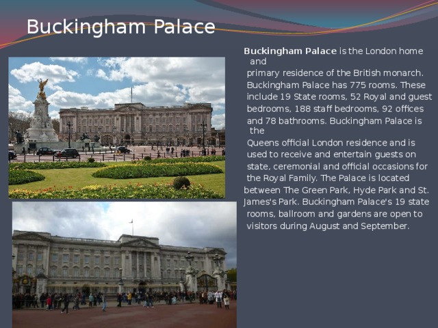 Buckingham Palace   Buckingham Palace is the London home and  primary residence of the British monarch.  Buckingham Palace has 775 rooms. These  include 19 State rooms, 52 Royal and guest  bedrooms, 188 staff bedrooms, 92 offices  and 78 bathrooms. Buckingham Palace is the  Queens official London residence and is  used to receive and entertain guests on  state, ceremonial and official occasions for  the Royal Family. The Palace is located between The Green Park, Hyde Park and St. James's Park. Buckingham Palace's 19 state  rooms, ballroom and gardens are open to  visitors during August and September.