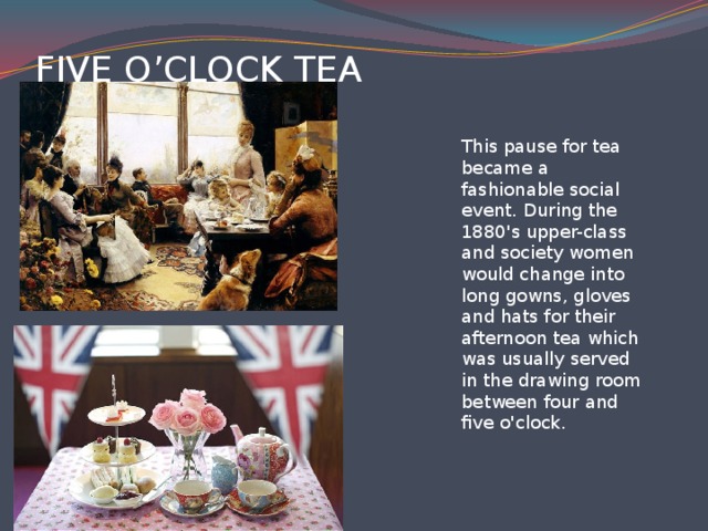 fIVE O’CLOCK TEA   This pause for tea became a fashionable social event. During the 1880's upper-class and society women would change into long gowns, gloves and hats for their afternoon tea which was usually served in the drawing room between four and five o'clock.