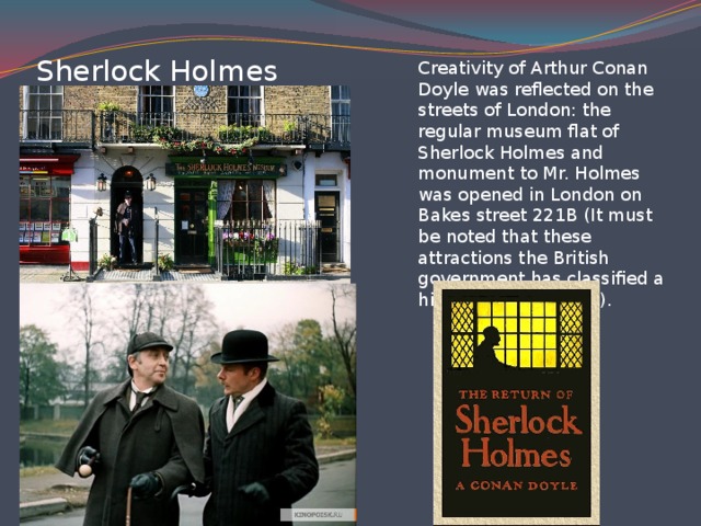 Sherlock Holmes Creativity of Arthur Conan Doyle was reflected on the streets of London: the regular museum flat of Sherlock Holmes and monument to Mr. Holmes was opened in London on Bakes street 221B (It must be noted that these attractions the British government has classified a historical monument).