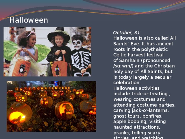 Hаlloween October, 31  Halloween is also called All Saints’ Eve. It has ancient roots in the polytheistic Celtic harvest festival of Samhain (pronounced /sɑːwɪn/) and the Christian holy day of All Saints, but is today largely a secular celebration.  Halloween activities include trick-or-treating , wearing costumes and attending costume parties, carving jack-o'-lanterns, ghost tours, bonfires, apple bobbing, visiting haunted attractions, pranks, telling scary stories, and watching horror films.