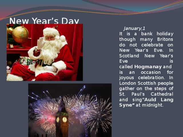 New Year’s Day   January,1  It is a bank holiday though many Britons do not celebrate on New Year’s Eve. In Scotland New Year’s Eve is called  Hogmanay  and is an occasion for joyous celebration. In London Scottish people gather on the steps of St. Paul’s Cathedral and sing 