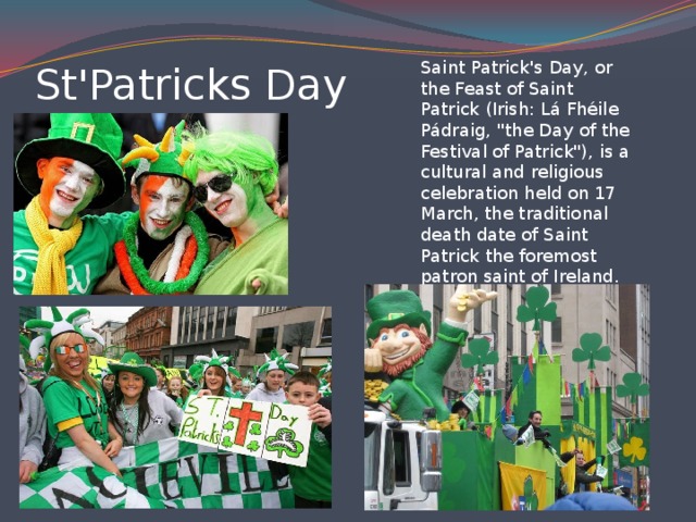 Saint Patrick's Day, or the Feast of Saint Patrick (Irish: Lá Fhéile Pádraig, 