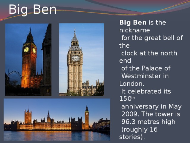 Big Ben Big Ben is the nickname  for the great bell of the  clock at the north end  of the Palace of  Westminster in London.  It celebrated its 150 th  anniversary in May  2009. The tower is  96.3 metres high  (roughly 16 stories).