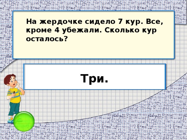 На жердочке сидело 7 кур. Все, кроме 4 убежали. Сколько кур осталось? Три.