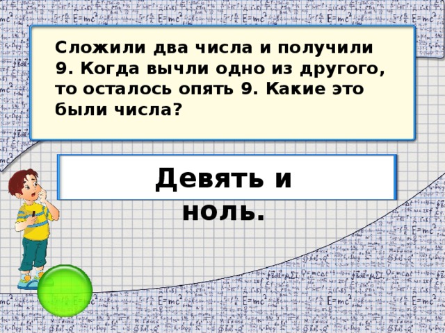 Сложили два числа и получили 9. Когда вычли одно из другого, то осталось опять 9. Какие это были числа? Девять и ноль.