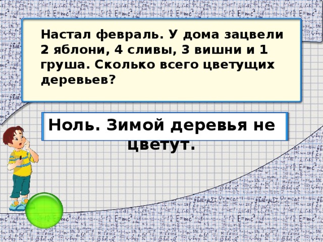 Настал февраль. У дома зацвели 2 яблони, 4 сливы, 3 вишни и 1 груша. Сколько всего цветущих деревьев? Ноль. Зимой деревья не цветут.