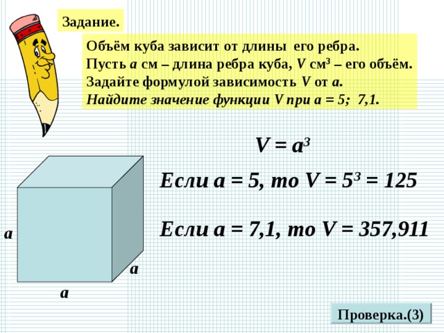 Задание. Объём куба зависит от длины его ребра. Пусть а см – длина ребра куба, V см 3 – его объём. Задайте формулой зависимость V от а. Найдите значение функции V при а = 5; 7,1. V = а 3 Если а = 5, то V = 5 3 = 125 Если а = 7,1, то V = 357,911 а а а Проверка.(3)