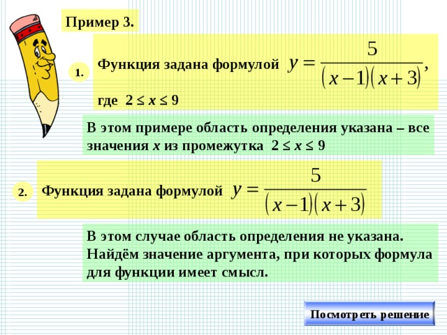 Пример 3.  Функция задана формулой ,  где 2 ≤ х ≤ 9  1. В этом примере область определения указана – все значения х из промежутка 2 ≤ х ≤ 9  Функция задана формулой  2. В этом случае область определения не указана. Найдём значение аргумента, при которых формула для функции имеет смысл. Посмотреть решение
