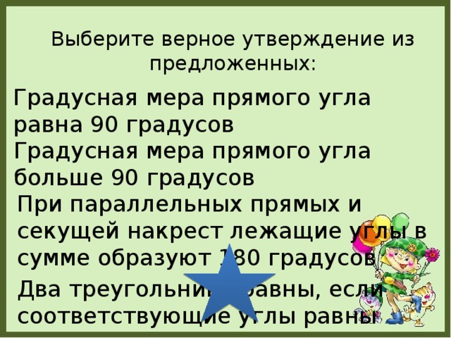 Выберите верное утверждение из предложенных: Градусная мера прямого угла равна 90 градусов Градусная мера прямого угла больше 90 градусов При параллельных прямых и секущей накрест лежащие углы в сумме образуют 180 градусов Два треугольника равны, если соответствующие углы равны