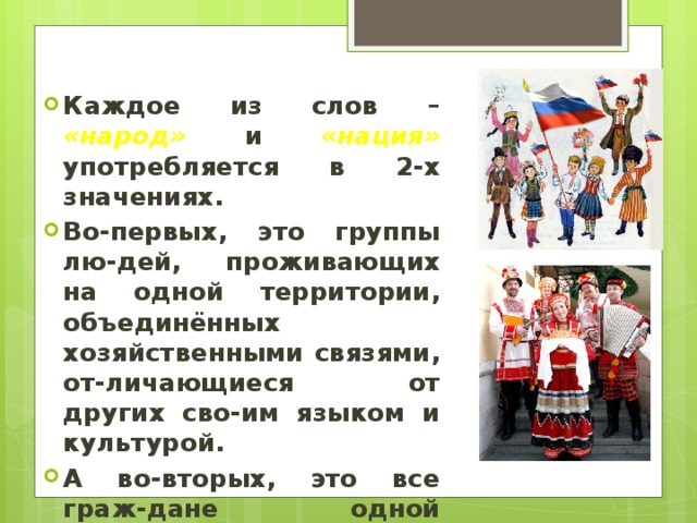 Каждое из слов – «народ» и «нация» употребляется в 2-х значениях. Во-первых, это группы лю-дей, проживающих на одной территории, объединённых хозяйственными связями, от-личающиеся от других сво-им языком и культурой. А во-вторых, это все граж-дане одной страны.