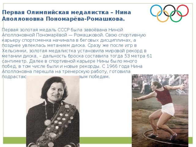 Первая Олимпийская медалистка – Нина Аполлоновна Пономарёва-Ромашкова. Первая золотая медаль СССР была завоёвана Ниной Аполлоновной Пономарёвой — Ромашковой. Свою спортивную карьеру спортсменка начинала в беговых дисциплинах, а позднее увлеклась метанием диска. Сразу же после игр в Хельсинки, золотая медалистка установила мировой рекорд в метании диска, – дальность броска составила тогда 53 метра 61 сантиметр. Далее в спортивной карьере Нины было много побед, в том числе были и новые рекорды. С 1966 года Нина Аполлоновна перешла на тренерскую работу, готовила подрастающих спортсменок к новым победам.