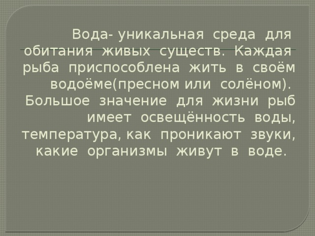 Вода- уникальная среда для обитания живых существ. Каждая рыба приспособлена жить в своём водоёме(пресном или солёном). Большое значение для жизни рыб имеет освещённость воды, температура, как проникают звуки, какие организмы живут в воде.