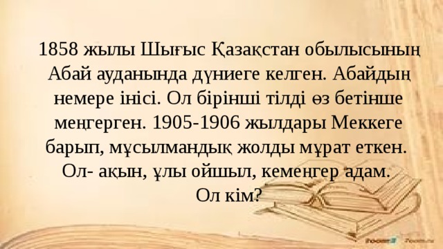 1858 жылы Шығыс Қазақстан обылысының Абай ауданында дүниеге келген. Абайдың немере інісі. Ол бірінші тілді өз бетінше меңгерген. 1905-1906 жылдары Меккеге барып, мұсылмандық жолды мұрат еткен.  Ол- ақын, ұлы ойшыл, кемеңгер адам.  Ол кім?