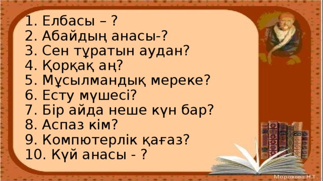 1. Елбасы – ?  2. Абайдың анасы-?  3. Сен тұратын аудан?  4. Қорқақ аң?  5. Мұсылмандық мереке?  6. Есту мүшесі?  7. Бір айда неше күн бар?  8. Аспаз кім?  9. Компютерлік қағаз?  10. Күй анасы - ?