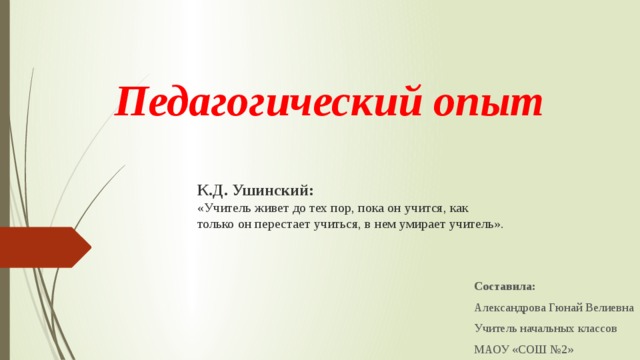 Педагогический опыт К.Д. Ушинский: «Учитель живет до тех пор, пока он учится, как только он перестает учиться, в нем умирает учитель». Составила: Александрова Гюнай Велиевна Учитель начальных классов МАОУ «СОШ №2»