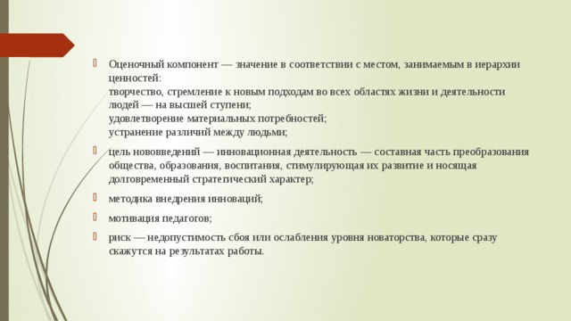 Оценочный компонент — значение в соответствии с местом, занимаемым в иерархии ценностей:  творчество, стремление к новым подходам во всех областях жизни и деятельности людей — на высшей ступени;  удовлетворение материальных потребностей;  устранение различий между людьми; цель нововведений — инновационная деятельность — составная часть преобразования общества, образования, воспитания, стимулирующая их развитие и носящая долговременный стратегический характер; методика внедрения инноваций; мотивация педагогов; риск — недопустимость сбоя или ослабления уровня новаторства, которые сразу скажутся на результатах работы.