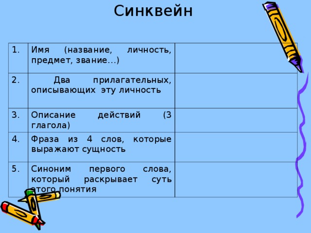 Синквейн   1. Имя (название, личность, предмет, звание…) 2.  Два прилагательных, описывающих эту личность 3. Описание действий (3 глагола) 4. Фраза из 4 слов, которые выражают сущность 5. Синоним первого слова, который раскрывает суть этого понятия