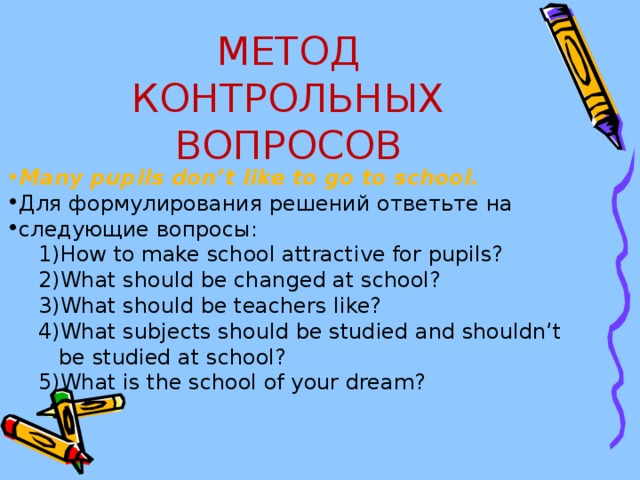 МЕТОД КОНТРОЛЬНЫХ ВОПРОСОВ Many pupils don ’ t like to go to school . Для формулирования решений ответьте на следующие вопросы: How to make school attractive for pupils? What should be changed at school? What should be teachers like? What subjects should be studied and shouldn’t How to make school attractive for pupils? What should be changed at school? What should be teachers like? What subjects should be studied and shouldn’t  be studied at school? 5) What is the school of your dream?